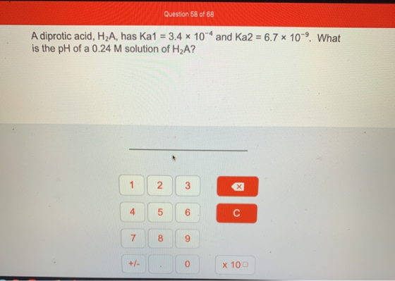 Question 58 of 68 A diprotic acid, H2A, has Ka1 = 3.4 x 10-4 and Ka2 = 6.7 * 10 9. What is the pH of a 0.24 M solution of H2A