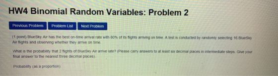 HW4 Binomial Random Variables: Problem 2 Previous Problem Problem List Next Problem (1 pont) BlueSky Air has the best on-time arrival rate with 80% ot its nights arriving on time A test is conducted by randomly selecting 16 Bluesky Air flights and observing whether they arrive on time What is the probability that 2 fights of BlueSky Air arrive late? (Please carry answers to at least six decimal places in intermediate steps. Give your final answer to the nearest three decimal places) Probability (as a proportion)