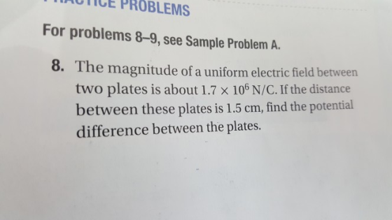 TAOTICE PROBLEMS For problems 8-9, see Sample Problem A. 8. The magnitude of a uniform electric field between two plates is about 1.7 x 106 N/C. If the distance between these plates is 1.5 cm, find the potential difference between the plates.