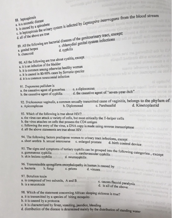 88. a. is a zoonotic disease b. is caused by a spiroshete c in leptospirosis the urinary system is infected by Leptaspira interrogans from theb d. all of the above are true pira interrogans 89. All he ollowing are bacterial diseases of the genitourinary tract, except a. genital herpes b. chancroid c. chlamydial genital system infections d. syphilis 90. All the following are true about cystitis, except a. it is an infection of the bladder b. it is common among otherwise healthy woman c. it is caused in 80-90% cases by Serratia species d. it is a common nosocomial infection 91. Treponema pallidum is a. the causative agent of gonorrheac a diplococcus b. the causative agent of syphilis d. the causative agent ofseven-year-itch 92. Trichomonas vaginalis, a common sexually transmited cause of vaginitis, a. Apicomplexan belongs to the phylum of b. Diplomonad c.Parabasalid d. Kinetoplastid 93. Which of the following is true about HIV? a. the virus can attack a variety of cells, but most critically the T-helper cells b. the virus attaches on cells that possess the CD4 antigen c. following the entry of the virus, a DNA copy is made using reverse transcriptase d. all the above statements are true about HIV 94. The following factors predispose women to urinary tract infections, except a. short urethra b. sexual intercourse c.enlarged prostate d.birth control device 95. The signs and symptoms of tertiary syphilis can be grouped into the following categories, ex a. gummatous syphilis b. skin lesions syphilis c, cardiovascular syphilis d. neurosyphilis cept 96. Transmissible spongiform encephalopathy in human is caused by a. bacteriab. fungi cprionsd. viruses 97. Botulism toxin a. is composed of two subunits, A and B b. is a neurotoxin c. causes flaccid paralysis d. is all of the above 98. Which of the statement concerning African sleeping sickness is true? a. it is transmitted by a species of biting mosquito b. it is caused by a protozoa c. it is characterized by fever, vomiting, jaundice, bleeding d. distribution of the disease is determined mainly by the distribution of standing water