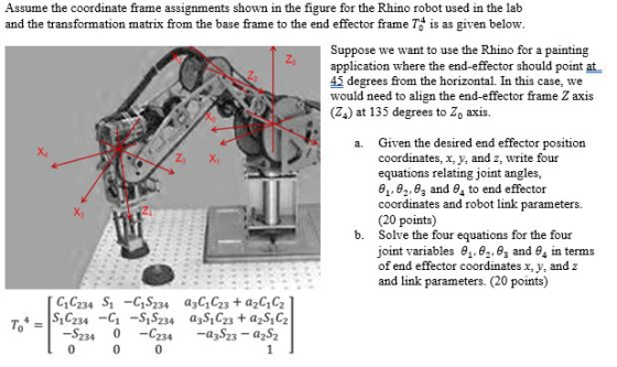 Assume the coordinate frame assignments shown in the figure for the Rhino robot used in the lab and the transformation matrix from the base frame to the end effector frame Ts is as given below Suppose we want to use the Rhino for a painting application where the end-effector should point at 4j degrees from the horizontal. In this case, we would need to align the end-effector frame Z axis (Z4) at 135 degrees to Z axis Given the desired end effector position coordinates, x, y, and z, write four equations relating joint angles, 0,, θ2.93 and θ4 to end effector coordinates and robot link parameters. (20 points) Solve the four equations for the four joint variables θι, θ-,83 and θ4 in terms of end effector coordinates x, y, and z and link parameters. (20 points) a. Z X X) b. a3 23