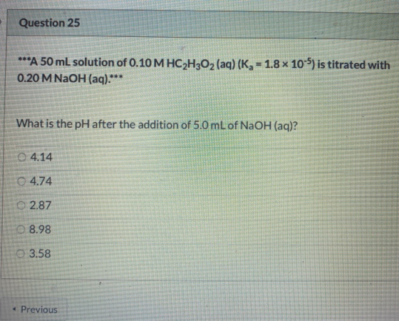 Question 25 ***A 50 mL solution of 0.10 M HC2H2O2(aq) (Kg = 1.8 x 10-5) is titrated with 0.20 M NaOH (aq)** What is the pH af