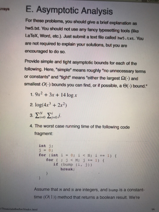 ma E. Asymptotic Analysis rays For these problems, you should give a brief explanation as hws.txt. You should not use any fancy typesetting tools (like LaTeX, Word, etc.). Just submit a text file called hws.txt. You are not required to explain your solutions, but you are encouraged to do so. Provide simple and tight asymptotic bounds for each of the following. Here, simple means roughly no unnecessary terms or constants and tight means either the largest Ω(-) and smallest 0(-) bounds you can find, or if possible, a Θ(-) bound. 1.9x23x+14 log r 2 log(4x3 22) 4. The worst case running time of the following code fragment: int j1 07 for (int i = 0; i<N; i += 1) { for j< M; j 1) t if (bump (i, 5)) break; Assume that M and N are integers, and bump is a constant- time (0(1) method that returns a boolean result. Were S/6 x.haml