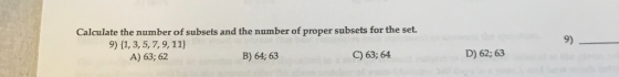 Calculate the number of subsets and the number of proper subsets for the set. 9) 9) 1, 3,5,7,9,11) A) 63; 62 B) 64; 63 C) 63; 64 D) 62; 63
