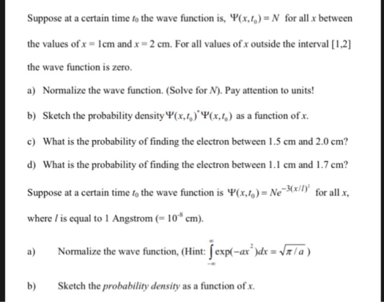 Suppose at a certain time to the wave function is, Ψ(x,6) N for all x between the values ofx = 1 cm and x = 2 cm. For all values ofx outside the interval [12] the wave function is zero. a) Normalize the wave function. (Solve for N). Pay attention to units! b) Sketch the probability density V(x,/,)(x, as a function of x c) What is the probability of finding the electron between 1.5 cm and 2.0 cm? d) What is the probability of finding the electron between 1.1 cm and 1.7 cm? Suppose at a certain time to the wave function is Ψ(x,to) = Ne-sn). for all x, where /is equal to I Angstrom (- 10 cm) a) Normalize the wave function, (Hint Jor-ar, tr = r/a) b) Sketch the probability density as a function of x