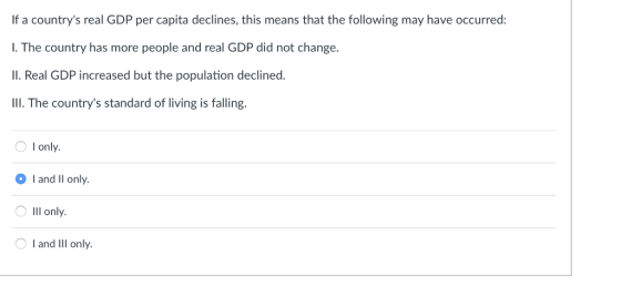 If a countrys real GDP per capita declines, this means that the following may have occurred: I. The country has more people and real GDP did not change. Il. Real GDP increased but the population declined III. The countrys standard of living is falling O I only. l and Il only. ?Ill only I and Ill only