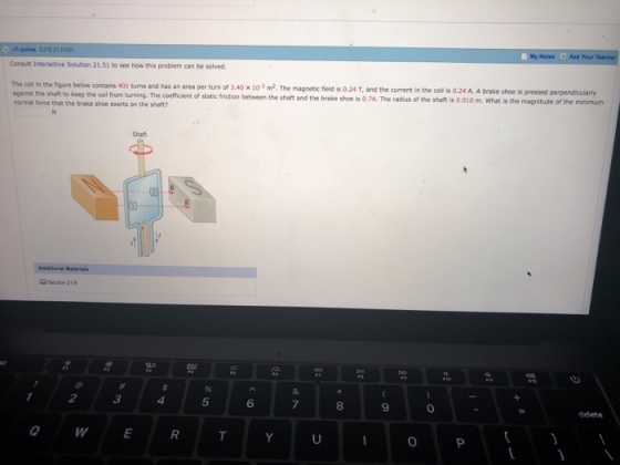points C/10 21 y Notes Ask Your Consult Interactive Solution 21.51 to see how this problem can be solved s an area per turn of 3.40 x103 m2. The magnetic field is 0.24 T, and the current in the coll is 0.24 A. A brake shoe is pressed perpendicularly against the shaft normal force that the brake shoe exerts on the shaft? to keep the coil from turning. The coefficient of static friction between the shaft and the brake shoe is 0.74. The radius of the shaft is 0.010 m. What is the is ? 010 m. What is the magnitude of the minimum Section 21 6 3 5 6 8 9