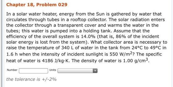 Chapter 18, Problem 029 In a solar water heater, energy from the Sun is gathered by water that circulates through tubes in a rooftop collector. The solar radiation enters the collector through a transparent cover and warms the water in the tubes; this water is pumped into a holding tank. Assume that the efficiency of the overall system is 14.0% (that is, 86% of the incident solar energy is lost from the system). What collector area is necessary to raise the temperature of 340 L of water in the tank from 24°C to 49°C in 1.6 h when the intensity of incident sunlight is 550 W/m2? The specific heat of water is 4186 J/kg.K. The density of water is 1.00 g/cm3. Number Units the tolerance is +/-2%