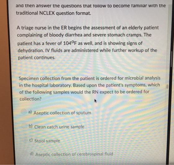and then answer the questions that tollow to become tamiliar with the traditional NCLEX question format. A triage nurse in the ER begins the assessment of an elderly patient complaining of bloody diarrhea and severe stomach cramps. The patient has a fever of 104°F as well, and is showing signs of dehydration. IV fluids are administered while further workup of the patient continues. Specimen collection from the patient is ordered for microbial analysis in the hospital laboratory. Based upon the patients symptoms, which of the following samples would the RN expect to be ordered for collection? a) Aseptic collection of sputum b) Clean catch urine sample c) Stool sample d) Aseptic collection of cerebrospinal fluid