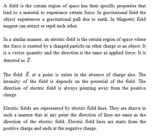 A field is the certain region of space has their specific properties that lead to a material to experience certain force. In gravitational field the object experiences a gravitational pull due to earth. In Magnetic field magnet can attract or repel each other. In a similar manner, an electric field is the certain region of space where the force is exerted by a charged particle on other charge or an object. It is a vector quantity and the direction is the same as applied force. It is denoted as iE The field E at a point is exists in the absence of charge also. The intensity of the field is depends on the potential of the field. The direction of electric field is always pointing away from the positive charge Electric fields are represented by electric field lines. They are drawn in such a manner that at any point the direction of lines are same as the direction of the electric field. Electric field lines are starts from the positive charge and ends at the negative charge