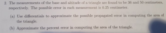 2. The measurements of the base and altitude of a triangle are found to be 36 and 50 centimeters, respectively. The possible error in each measurement is 0.25 centimeter. (a) Use differentials to approximate the possible propagated error in computing the area of the triangle (b) Approximate the percent error in computing the area of the triangle.