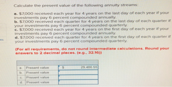 Calculate the present value of the following annuity streams: a. $7,000 received each year for 4 years on the last day of each year if your investments pay 6 percent compounded annually b. $7,00O received each quarter for 4 years on the last day of each quarter if your investments pay 6 percent compounded quarterly c. $7000 received each year for 4 years on the first day of each year if your investments pay 6 percent compounded annually d. $7,00O received each quarter for 4 years on the first day of each quarter itf your investments pay 6 percent compounded quarterly (For all requirements, do not round intermediate calculations. Round your answers to 2 decimal places. (e.g.. 32.16)) 29.486.55 a. Present value b. Present value c. Present value d. Present value