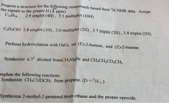 Propose a structure for the following compounds based their the signals to the proper H ( ppm). H NMR data. Assign CaHu 2.9 singlet (4H), 7.1 multiplet (10H) C3H,CIO 2.8 singlet (1H), 2.0 multiplet (2H),3.7 triplet (2 Perform hydroxylation with OsO4 on (E)-2-butene , and (Z)-2-butene. Synthesize a 3° alcohol fromCH,MgBr and CH,CIH,co,CH, mplete the following reactions Synthesize CH,CHDCH, from propane. (DH, Synthesize 2-methyl-2-pentanol from ethane and the proper epoxide
