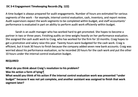 DC 3-4 Engagement Timekeeping Records (Pg. 122) A time budget is always prepared for audit engagements. Number of hours are estimated for various segments of the work - for example, internal control evaluation, cash, inventory, and report review. Audit supervisors expect the work segments to be completed within budget, and staff accountants performance is evaluated in part on ability to perform audit work efficiently within budget. Sarah is an audit manager who has worked hard to get promoted. She hopes to become a partner in two or three years. Finishing audits on time weighs heavily on her performance evaluation. She assigned the cash audit work to Craig, who has worked for the firm for 10 months. Craig hopes to get a promotion and salary raise this year. Twenty hours were budgeted for the cash work. Craig is efficient, but it took 30 hours to finish because the company added seven new bank accounts. Craig was worried about his performance evaluation, so he recorded 20 hours for the cash work and put the other 10 hours under the internal control evaluation budget. REQUIREID What do you think about Craigs resolution to his problem? Was his action a form of lying? What would you think of his action if the internal control evaluation work was presented under budget because it was not yet complete, and another assistant was assigned to finish that work segment later?