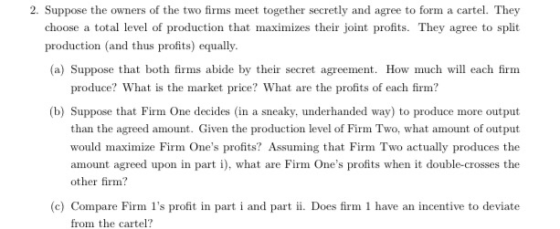 2. Suppose the owners of the two firms meet together secretly and agree to form a cartel. They choose a total level of produc