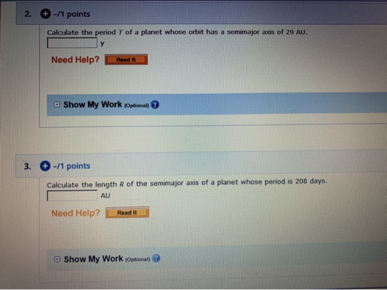 2. + -/1 points Calculate the period T of a planet whose orbit has a semimajor axis of 29 AU. Need Help? Read It Show My Work