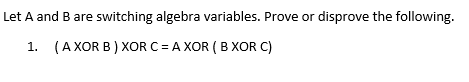 Let A and B are switching algebra variables. Prove or disprove the following ( A XOR B ) XOR C = A XOR ( B XOR C) I.