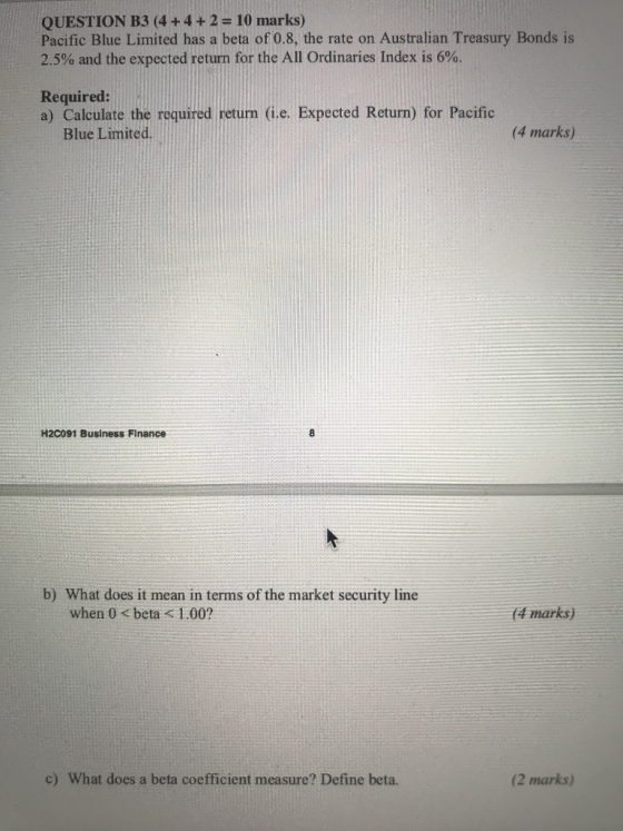 QUESTION B3 (4 + 4 + 2 = 10 marks) Pacific Blue Limited has a beta of 0.8, the rate on Australian Treasury Bonds is 2.5% and the expected return for the All Ordinaries Index is 6%. Required: a) Calculate the required return (i.e. Expected Return) for Pacific Blue Limited. (4 marks) H2C091 Business Finance b) What does it mean in terms of the market security line when 0 < beta <1.00? (4 marks) c) What does a beta coefficient measure? Define beta. (2 marks)