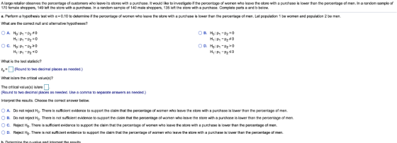 A large retailer observes the percentage of customers who leave its stores with a purchase. It would like to investigate if the percentage of women who leave the store with a purchase is lower than the percentage of men. In a randcm sample of 170 female shoppers, 149 left the store with a purchase. In a random sample of 140 male shoppers, 135 left the store with a purchase. Complete parts a and b below a. Perform a hypothesis test with α=0.10 to determine if the percentage of women who leave the store with a purchase is lower than the percentage of men. Let population 1 be women and population 2 be men. What are the correct null and alternative hypotheses? HがP1-P2:0 Ho : p1-p2 z 0 H1:P1-P20 H1 : p1-p2 #0 D. Ho: P1-P2>0 C. What is the test slatistic? pRound to two decimal places as needed.) What is/are the critical value(s)? The critical value(s) is/are Round to two decimal places as needed. Use a comma to separate answers as needed.) Interpret the results. Choose the correct answer below. O A. Do not reject Hp. There is sufficient evidence to support the claim that the percentage of women who leave the store with a purchase is lower than the percentage of men. 。B. Do not reject There is not sufficient evidence o support the claim that the percentage o women who leave the stre with a purchase is lower than the percentage of men. C. Reject H0. There is sufficient evidence to support the claim that the percentage of women who leave the store with a purchase is lower than the percentage of men. Reject Ho. There is not sufficient evidence to support the claim that the percentage of women who leave the store with a purchase is lower than the percentage of men. D.