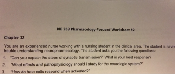 NB 353 Pharmacology-Focused worksheet #2 Chapter 12 You are an experienced nurse working with a nursing student in the clinical area. The student is havin trouble understanding neuropharmacology. The student asks you the following questions: 1. Can you explain the steps of synaptic transmission? What is your best response? 2. What effects and pathophysiology should I study for the neurologic system? 3. How do beta cells respond when activated?