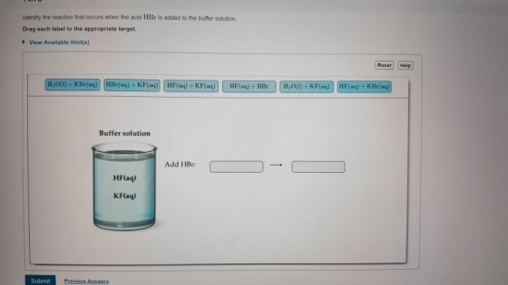 Identity the reaction that occurs when the acid HBr is added to the buffer solution. Drag each label to the appropriate target. View Available Hint(s) Reset Help H,0(0)+ KBr(a) HBr(ag) + KF(aq) HF(aq) +KF(aq) HF(ag)+HBr H200)+ KF(aq) HF(ag) +KBr( Buffer solution Add HBr HF(aq) KF(aq) Submit