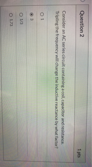 Question 2 1 pts Consider an AC series circuit containing a coil, capacitor and resistance. Tripling the frequency will chang