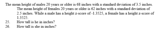 The mean height of males 20 years or older is 68 inches with a standard deviation of 3.5 inches. The mean height of females 20 years or older is 62 inches with a standard deviation of 2.5 inches. While a male has a height z-score of -1.3525, a female has a height z-score of 1.3525 5 How tall is he in inches? 26. How tall is she in inches?