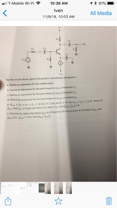 Il T-Mobile Wi-Fi 10:36 AM Iven 11/9/18, 10:03 AM * 91%. All Media Ce For the circuit above, ignore the parasitic capacitances and ignore ro a. Derive an expression for the midband gain. b. Derive an expression for the pole frequency (fpcı) created by Cc c. Derive an expression for the pole frequency Upca) created by Ca d. Derive an expression for the pole frequency pce) created by Ce e, Rng = R = Rc = R1 = 10ML 1 _ 1 mA, and β-99. Also Ca-da-12pF. which of /PCI and ha is larger and what is its value? le, mar (fes ha)-7) f. Find the Cf value that places fpcr at a frequency 10 times as great as the larger of fpen and 4 ]
