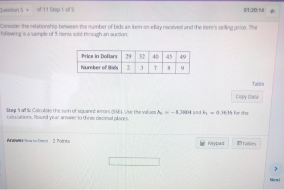 uestion 5 of 11 Step 1 of 5 01:20:14 Consider the relationship between the number of bids an item on eBay received and the items selling price. The following is a sample of 5 items sold through an auction. Price in Dollars 29 32 40 45 49 Number of Bids 2 3 7 89 Table Copy Data Step 1 of S: Calculate the sum of squared errors (SSE), Use the values bo calculations. Round your answer to three decimal places -8.3804 and b0.3636 for the Answer(How to Enter) 2 Points Keypad Tables Next