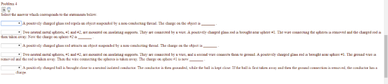 Problem Select the answer which corresponds to the statements below A positively charged glass rod repels an object suspended by a non-conducting thread. The charge on the object is Two neutral metal spheres #1 and #2, are mounted on insulating supports ey are connected by a me. A postres charged glass ro is brought near spheres emre connecting the spheres s r more、ndt echa ge d is then taken away. Now the charge on sphere #2 is A positively charged glass rod attracts an object suspended by a non-conducting thread. The charge on the object is Two neutral metal spheres, #1 and #2 are mounted on insulating supports. They are connected by a wire and a second w e con ects them to gou A positive y c a ged g ass 10 is rought near s ere札 e ground wres removed and the rod is taken away. Then the wire connecting the spheres is taken away. The charge on sphere #1 is now A positively changed ball is brought close to a neutral isolated conductor The conductor is then grounded, while the ball is kept close. If the ball is first taken away and then the ground conmection is temoved, the comductor has a charge