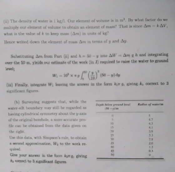 (i) The density of water is 1 kg/. Our element of volume is in m. By what factor do we multiply our element of volume to obtain an element of mass? That is since Δm = k Δ V, what is the value of k to keep mass (Am) in units of kg? Hence writed down the element of mass Δm in terms of y and Δυ. Substituting Am from Part () and h 50-y into AW Am g h and integrating over the 50 m, yields our estimate of the work (in J) required to raise the water to ground level; 10 Gii) Finally, itegrate Wi leaving the answer in the form kit g, giving ki correct to3 significant figures. (b) Surveying suggests that, while the water-silt boundary may still be regarded as having cylindrical symmetry about the y-axis of the original borehole, a more accurate pro- file can be obtained from the data given orn the right. Use this data, with Simpsons rule, to obtain a second approximation, W2 to the work re- quired. Give your answer in the form k2π g, giving k2 correct to 3 significant figures Depth below ground level Radius of waterim (50-y/m 4.7 4.3 10 15 20 25 30 35 40 45 50 3.9 3.3 2.8 2.0 1.2 0.3 0
