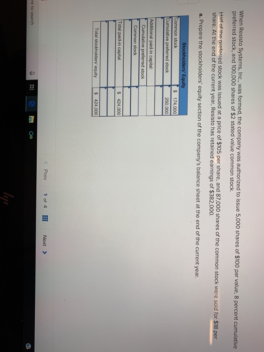 When Resisto Systems, Inc, was formed, the company was authorized to issue 5,000 shares of $100 par value, 8 percent cumulative preferred stock, and 100,000 shares of $2 stated value common stock. Half of the preferred stock was issued at a price of $105 per share, and 87. share. At the end of the current year, Resisto has retained earnings of $382,000. 000 shares of the common stock were sold for $18 per a. Prepare the stockholders equity section of the companys balance sheet at the end of the current year. Stockholders Equity $ 174.000 250,000 Cumulative preferred stock Common stock Total paid-in capital s 424,000 5 424,000 くPrev 1of 4… Next> 0 Hi e Oo re to search