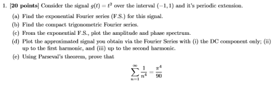 1. 20 points Consider the signal g(t) = t2 over the interval (-1,1) and its periodic extension. (a) Find the exponential Fourier series (F.S.) for this signal. (b) Find the compact trigonometric Fourier series. (c) From the exponential F.S., plot the amplitude and phase spectrum. (d) Plot the approximated signal you obtain via the Fourier Series with (i) the DC component only; (ii) up to the first harmonic, and (iii) up to the second harmonic e) Using Parsevals theorem, prove that 1π4