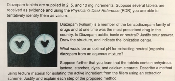 Diazepam tablets are supplied in 2, 5, and 10 mg increments. Suppose several tablets are received as evidence and using the Physicians Desk Reference (PDR) you are able to tentatively identify them as valium. Diazepam (valium) is a member of the benzodiazepam family of drugs and at one time was the most prescribed drug in the country. Is Diazepam acidic, basic or neutral? Justify your answer. Draw the structure, and indicate the ionization center What would be an optimal pH for extracting neutral (organic) diazepam from an aqueous mixture? Suppose further that you learn that the tablets contain anhydrous lactose, starches, dyes, and calcium stearate. Describe a method using lecture material for isolating the active ingredient from the fillers using an extraction scheme. Justify and explain each step of the proposed method.