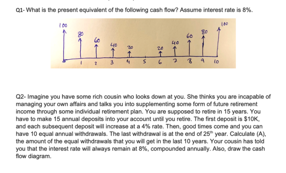 Q1-What is the present equivalent of the following cash flow? Assume interest rate is 8%. L80 80 6o 4o Q2- Imagine you have some rich cousin who looks down at you. She thinks you are incapable of managing your own affairs and talks you into supplementing some form of future retirement income through some individual retirement plan. You are supposed to retire in 15 years. You have to make 15 annual deposits into your account until you retire. The first deposit is $10K, and each subsequent deposit will increase at a 4% rate. Then, good times come and you can have 10 equal annual withdrawals. The last withdrawal is at the end of 25th year. Calculate (A), the amount of the equal withdrawals that you will get in the last 10 years. Your cousin has told you that the interest rate will always remain at 8%, compounded annually. Also, draw the cash flow diagram.