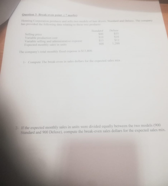 Question Break.cen.point L7mark Henning Corporation poducesadmodels ot hair dryer Standard and Delxe The company has provided the tollowing data relating to these r andardD Selling price Variable production co Variable selling and administrative espen Expected monthly sales in unit 540 510 S15 00120 s55 S16 512 The companys total monthly fixed expense is $13.800 I- Compute The break-even in sales dollars for the expected sales mix 2-If the expected monthly sales in units were divided equally between the two models (900 Standard and 900 Deluxe), compute the break-even sales dollars for the expected sales mix.