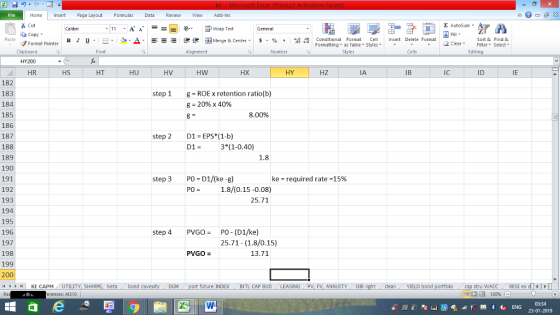 Home nert Page Layout Formulas Data Review View dd-Ins Cut E AutoSum ー E ゴWrap Text aCopy в 1 프 . Ej-., Δ. : rーー 逻锂函Merge & Center. $, % , 弼,8 Conditional Format eCell Insert Delete Format Paste Sort &Find & Format Painter Formatting as Table Styles2 Clear Clipboard HY200 HR Font Alignment Number Styles Cells Edting HS HT HU HV HW HX HY HZ IA IB IC ID IE 182 183 184 185 186 187 188 189 190 191 192 193 194 195 196 197 198 199 200 4HKE CAPM UTILITY, SH step 1g ROEx retention ratio(b) 8-20% x 40% 8.00% step 201 EPS (1-b) D1-3 (1-0.40) 1.8 step 3 PO D1/(ke-g) ke-required rate-15% PO1.8/(0.15-0.08) 25.71 step 4 PVGO-PO- (D1/ke) 25.71 (1.8/0.15) PVGO- 13.71 future INDEX INTL CAP BUD LEASING PV, FV, ANNUITY DIR stru WACCRESI ex d 福 130% beta bond c cleanYIELD bond erences: A1310