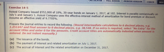 CALCULATOR FULL SCREEN PRINTER VERSION BACK NEX Exercise 14-5 Ayayal Company issued $552,000 of 10%, 20-year bonds on January 1, 2017, at 102, Interest is payable semiannually on Assume an effective yield of 9.7705%. July 1 and January 1. Ayayai Company uses the effective-interest method of amortization for bond premium or discount. Prepare the journal entries to record the following. (Round intermediate calculations to 6 decimal places, e.g. 1.251247 and final answer to 0 decimal places, e.g. 38,548. If no entry is required, select No Entry for the account titles and enter 0 for the amounts. Credit account titles are automatically indented when amount is entered. Do not indent manually.) (a) (b) (c) The issuance of the bonds The payment of interest and related amortization on July 1, 2017. The accrual of interest and the related amortization on December 31, 2017.