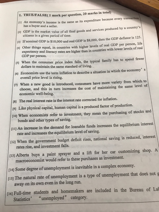 1. TRUE/FALSE(1 mark per question, 20 marks [i] An economys income is the same as its expenditure because every transaction P) GDP is the market value of all final goods and services produced by a countrys (3] If nominal GDP is $10,000 and real GDP is $8,000, then the GDP deflator is 125. has a buyer and a seller. citizens in a given period of time. 41 Other things equal, in countries with higher levels of real GDP per person, life 15) when the consumer price index falls, the typical family has to spend fewer 6 Economists use the term inflation to describe a situation in which the economy s m When a new good is introduced, consumers have more variety from which to expectaney and literacy rates are higher than in countries with lower levels of real GDP per person. dollars to maintain the same standard of living. overall price level is rising. choose, and this in turn increases the cost of maintaining the same level of economic well-being. 18] The real interest rate is the interest rate corrected for inflation. 19] Like physical capital, human capital is a produced factor of production. oj When economists refer to investment, they mean the purchasing of stocks and [11] An increase in the demand for loanable funds increases the equilibrium interest (12) When the government budget deficit rises, national saving is reduced, interest [13) Alberta buys a paint sprayer and a lift for her car customizing shop. A bonds and other types of saving. rate and increases the equilibrium level of saving. rates rise, and investment falls. macroeconomist would refer to these purchases as investment. [14) Some degree of unemployment is inevitable in a complex economy. [1s) The natural rate of unemployment is a type of unemployment that does not g away on its own even in the long run. [16j Full-time students and homemakers are included in the Bureau of La Statistics unemployed category