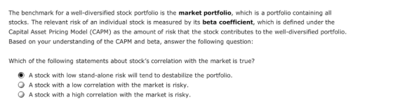 The benchmark for a well-diversified stock portfolio is the market portfolio, which is a portfolio containing all stocks. The relevant risk of an individual stock is measured by its beta coefficient, which is defined under the Capital Asset Pricing Model (CAPM) as the amount of risk that the stock contributes to the well-diversified portfolio. Based on your understanding of the CAPM and beta, answer the following question: Which of the following statements about stocks correlation with the market is true? O A stock with low stand-alone risk will tend to destabilize the portfolio O A stock with a low correlation with the market is risky. A stock with a high correlation with the market is risky.