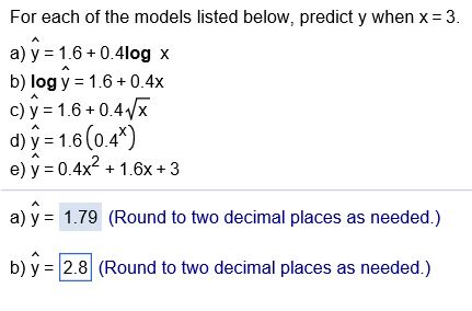 For each of the models listed below, predict y when x 3. a) y 1.6 0.4log x b) log y 1.6+0.4x c) y 1.6+0.4vx d) y 1.6 (0.4* e) y 0.4x1.6x+ 3 a) y 1.79 (Round to two decimal places as needed.) b)y 2.8 (Round to two decimal places as needed.)