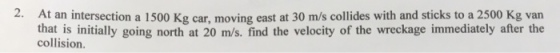2. At an intersection a 1500 Kg car, moving east at 30 m/s collides with and sticks to a 2500 Kg van that is initially going north at 20 m/s. find the velocity of the wreckage immediately after the collision.