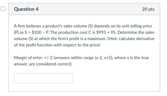 Question 4 20 pts A firm believes a products sales volume (S) depends on its unit selling price (P) as S $100 P. The production cost C is $993+9S. Determine the sales volume (S) at which the firms profit is a maximum. (Hint: calculate derivative of the profit function with respect to the price) Margin of error: +/-2 (answers within range [x-2, x+2], where x is the true answer, are considered correct)