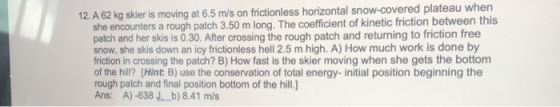 12. A 62 kg skier is moving at 6.5 m/s on frictionless horizontal snow-covered plateau when she encounters a rough patch 3.50