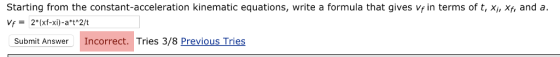 Starting from the constant-acceleration kinematic equations, write a formula that gives vf in terms of t, Xi, Xf, and a ubmit Answer Incorrect. Tries 3/8 Previous Tries