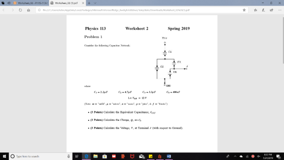 ㈠Werksheet_02-pt IYS-113-드 고 Worksheet-02(1).pdf >< --+ < > Ο file:///C:/Uscrs/kelsc/ 02%20(1).pdf Physics 113 Worksheet 2 Spring 2019 Problem 1 Conider tbe following Capacitor Network: C3 C2 C4 when C1 = 2.2pF C3 = 33pF Let VAB = 121, (3 Points) Calculate the Equivalent Capacitance, Gy . (3 Points) Caleulate the Charge, , ono3 (3 Points) Calculat the Voltage , at Teinal J (with respect to Ground). O Type here to search 8:32 PM 124/201g17