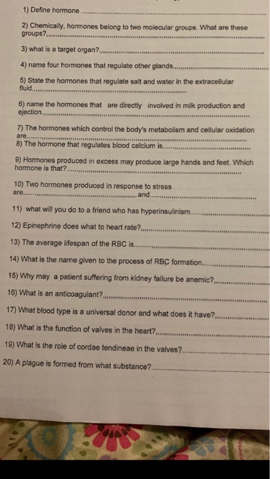 1) Define hormone 2) Chemically, hormones belong to two molecular groups. What are these groups?... 3) what is a target organ?, 4) name four hormones that regulate other glando 5) State the hormones that regulate salt and water in the extracellular 6) name the hormones that are directly involved in milk production and 7) The hormones which control the bodys metabolism and cellular oxidation are..ssaues 8) The hormone that regulates blood calcium i.. 9) Hormones produced in excess may produce large hands and feet Which hormone is that?.cnnm 10) Two hormones produced in response to stress ao and....soas 11) what vwill you do to a friend who has hyperinsulinism 12) Epinephrine does what to heart rate?, 13) The average lifespan of the RBC is.. 14) What is the name given to the process of RBC formation. 15) Why may a patient suffering from kidney failure be anemic? 16) What is an anticoagulant?m 17) What blood type is a universal donor and what does it have?,... 18) What is the function of valves in the heart?,...re 19) What is the role of cordae tendineae in the valves? 20) A plague is formed from what substance.