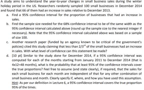 A study aims to understand the year-to-year changes in small business sales during the winter holiday period in the US. Researchers randomly sampled 100 small businesses in December 2014 and found that 66 of them had an increase in sales relative to December 2013. a. Find a 95% confidence interval for the proportion of businesses that had an increase in sales. Find the sample size needed for the 68% confidence interval to be of the same width as the 95% confidence interval calculated above (round up the sample size to the nearest integer if necessary). Note that the 95% confidence interval calculated above was based on a sample of size 100. Another research paper (funded by an agency known to be critical of the governments policies) cited this study claiming that less than 2/3rd of the small businesses had an increase in sales. With what level of confidence can this statement be made? [10 pt] Similar to the study done for December 2014, if a 95% confidence interval was computed for each of the months starting from January 2011 to December 2014 (that is 4x12-48 months), what is the probability that at least 95% of the confidence intervals cover the true proportions? Feel free to assume (and state clearly), if required, that the sales for each small business for each month are independent of that for any other combination of small business and month. Clearly specify if, where, and how you have used this assumption. Hint: As per our definition in Lecture 6, a 95% confidence interval covers the true proportion 95% of the times. b. c. d.