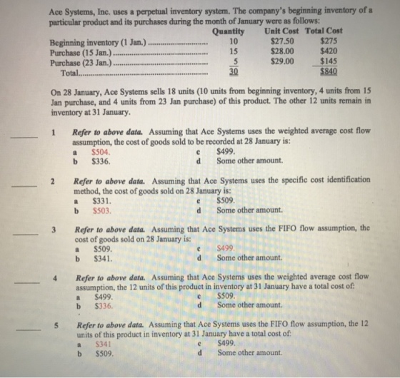 Ace Systems, Inc. uses a perpetual inventory system. The companys beginning inventory of a particular product and its purchases during the month of January were as follows: Unit Cost $27.50 $28.00 $29.00 Quantity Total Cost Beginning inventory (1 Jan. Purchase (15 Jan.) Purchase (23 Jan).... $275 $420 $145 $840 15 Total 30 On 28 January, Ace Systems sells 18 units (10 units from beginning inventory, 4 units from 15 Jan purchase, and 4 units from 23 Jan purchase) of this product. The other 12 units remain in inventory at 31 January 1 Refer to above data. Assuming that Ace Systems uses the weighted average cost flow assumption, the cost of goods sold to be recorded at 28 January is: a $504 b $336 c $499. d Some other amount. 2 Refer to above data. Assuming that Ace Systems uses the specific cost identification method, the cost of goods sold on 28 January is a S331. b $503. $509. d Some other amount. 3 Refer to above data. Assuming that Ace Systems uses the FIFO flow assumption, the cost of goods sold on 28 January is: a $509 b S341. C S499 d Some other amount. 4 Refer to above data. Assuming that Ace Systems uses the weighted average cost flow assumption, the 12 units of this product in inventory at 31 January have a total cost of a $499 S336. ? S509 d b Some other amount. Refer to above data. Assuming that Ace Systems uses the FIFO flow assumption, the 12 units of this product in inventory at 31 January have a total cost of a S341 b S509. 5 c $499. d Some other amount.