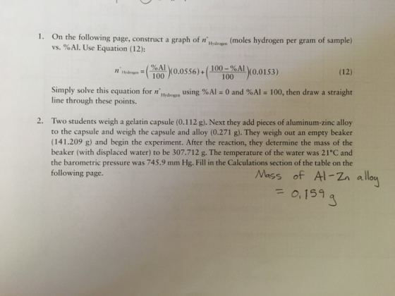 1. On the following page, construct a graph of rgen(moles h hydrogen per gram of sample) vs. %Al. Use Equation (12): Hober,2 (10 Al (0.0556)+ )(0.0556) + (100-%AL)( 100-%Al (o.0153) Hydrogsm100 (12) Simply solve this equation for nHydrogm using %A1-0 and %AI-100, then draw a straight line through these points. 2. Two students weigh a gelatin capsule (0.112 g).Next they add pieces of aluminum-zinc alloy to the capsule and weigh the capsule and alloy (0.271 g). They weigh out an empty beaker (141.209 g) and begin the experiment. After the reaction, they determine the mass of the beaker (with displaced water) to be 307.712 g. The temperature of the water was 21°C and the barometric pressure was 745.9 mm Hg. Fill in the Calculations section of the table on the following page. Mass of Al-Z allo 0, 159 3